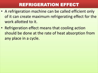 REFRIGERATION EFFECT
• A refrigeration machine can be called efficient only
of it can create maximum refrigerating effect for the
work allotted to it.
• Refrigeration effect means that cooling action
should be done at the rate of heat absorption from
any place in a cycle.
 