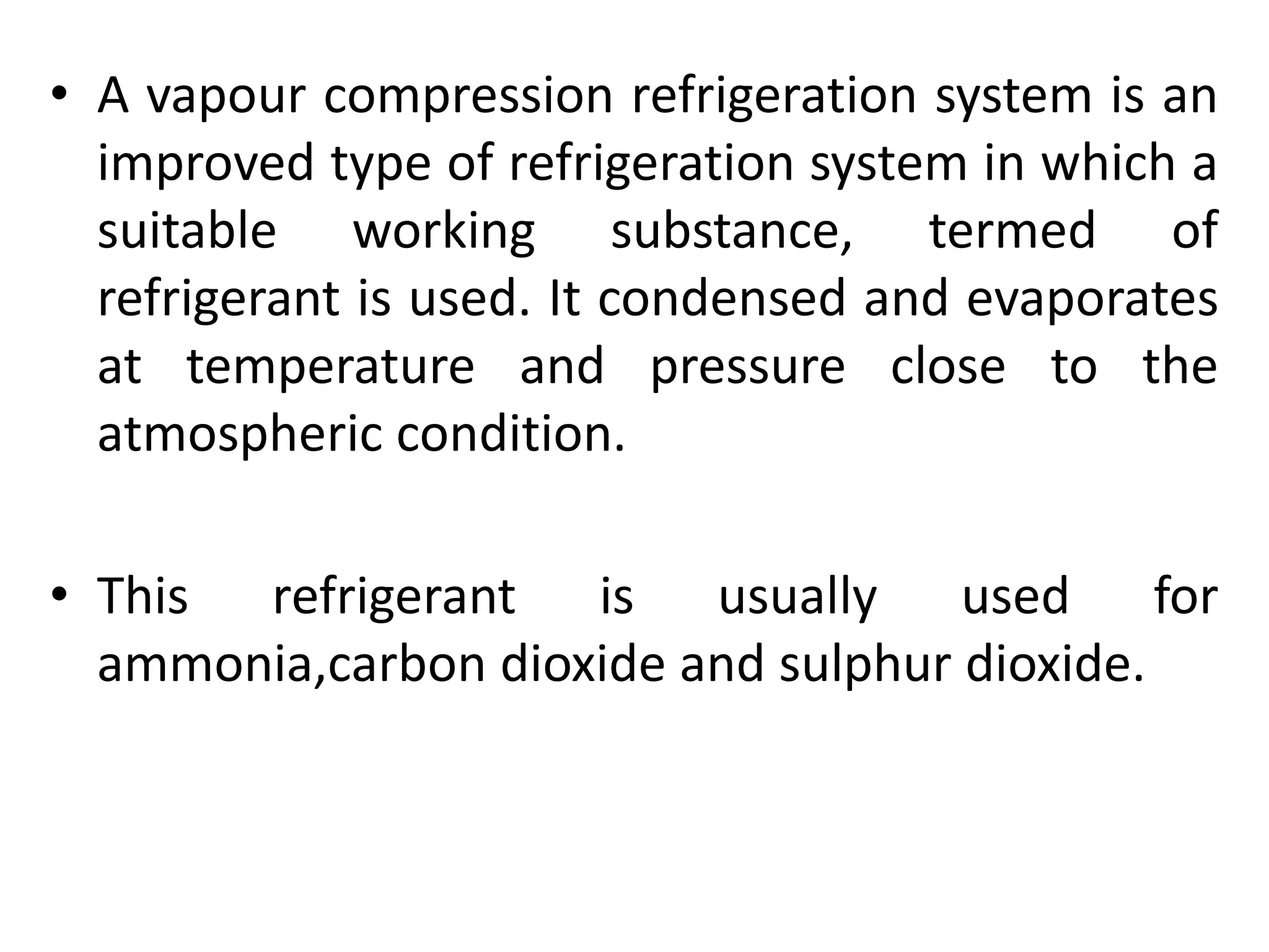 • A vapour compression refrigeration system is an
improved type of refrigeration system in which a
suitable working substance, termed of
refrigerant is used. It condensed and evaporates
at temperature and pressure close to the
atmospheric condition.
• This refrigerant is usually used for
ammonia,carbon dioxide and sulphur dioxide.
 