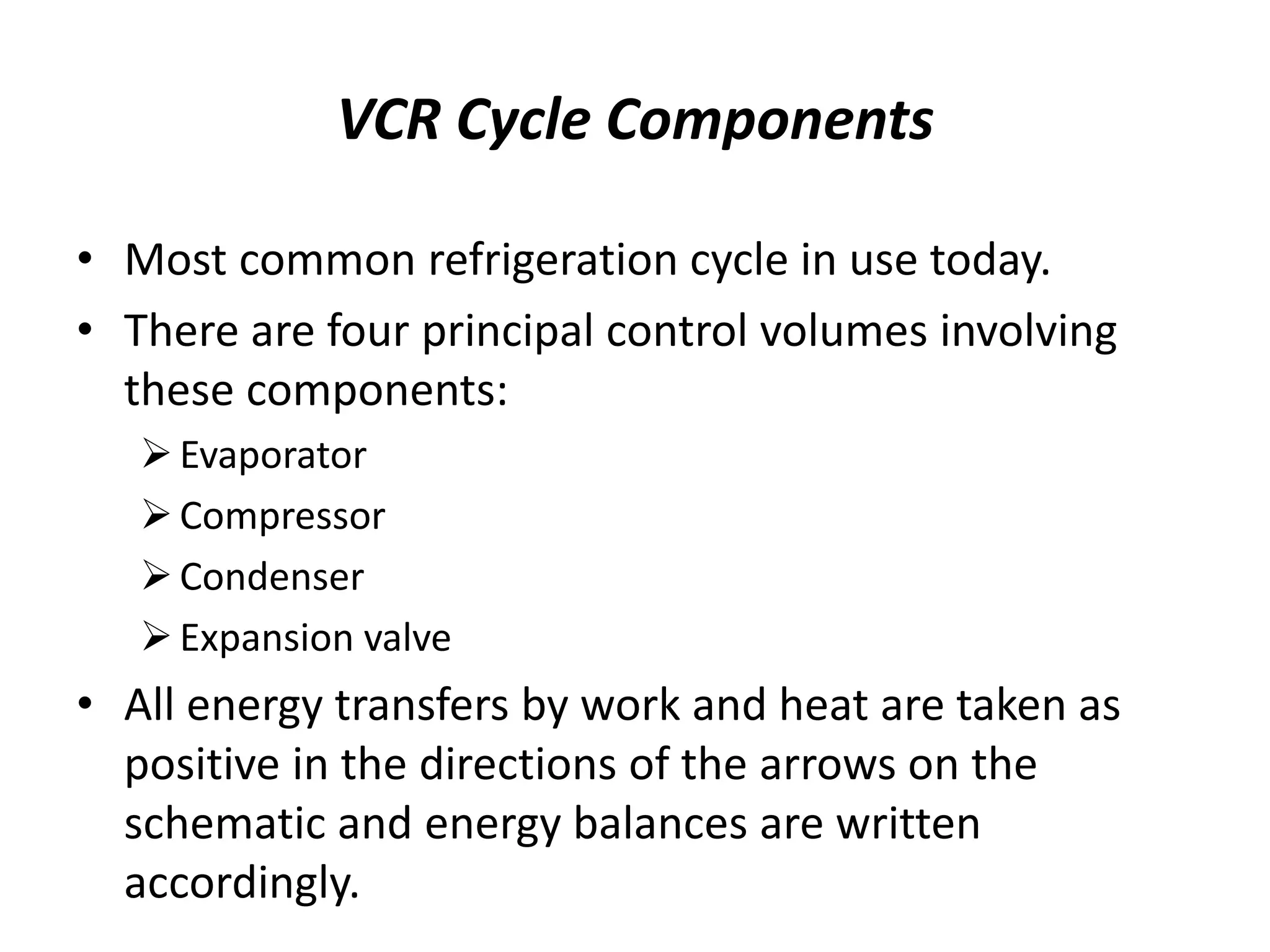 VCR Cycle Components
• Most common refrigeration cycle in use today.
• There are four principal control volumes involving
these components:
Evaporator
Compressor
Condenser
Expansion valve
• All energy transfers by work and heat are taken as
positive in the directions of the arrows on the
schematic and energy balances are written
accordingly.
 
