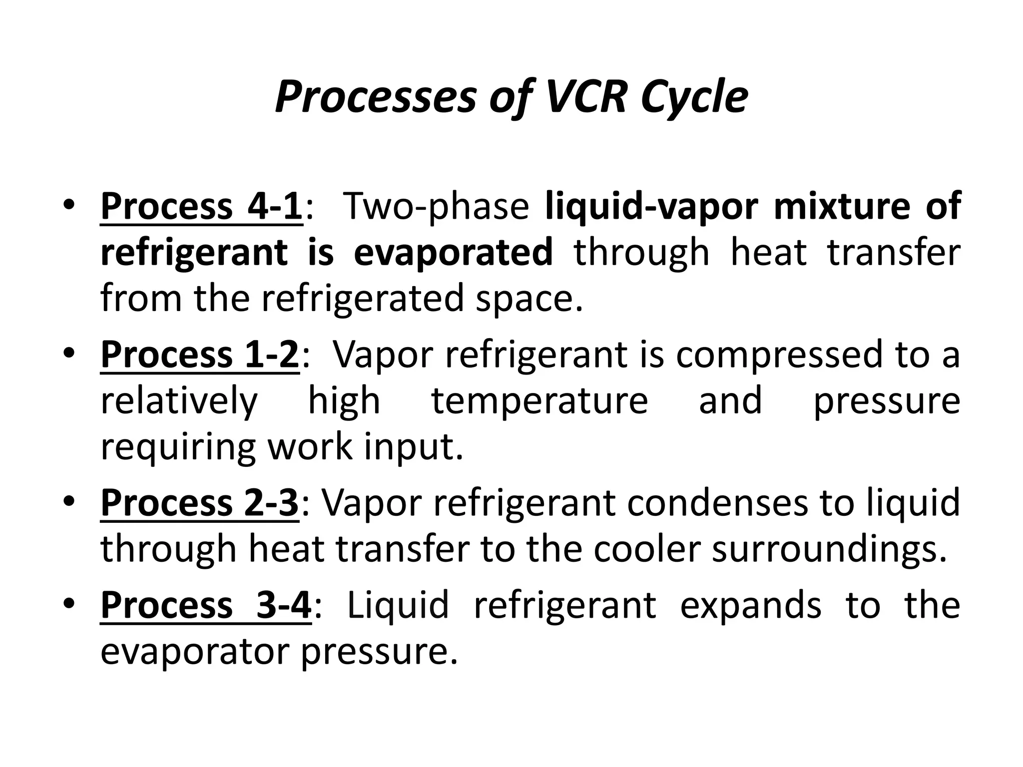 Processes of VCR Cycle
• Process 4-1: Two-phase liquid-vapor mixture of
refrigerant is evaporated through heat transfer
from the refrigerated space.
• Process 1-2: Vapor refrigerant is compressed to a
relatively high temperature and pressure
requiring work input.
• Process 2-3: Vapor refrigerant condenses to liquid
through heat transfer to the cooler surroundings.
• Process 3-4: Liquid refrigerant expands to the
evaporator pressure.
 