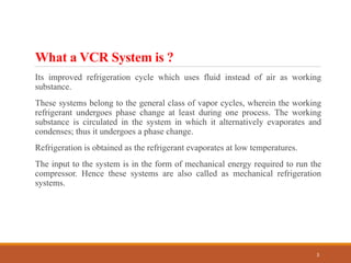 What a VCR System is ?
Its improved refrigeration cycle which uses fluid instead of air as working
substance.
These systems belong to the general class of vapor cycles, wherein the working
refrigerant undergoes phase change at least during one process. The working
substance is circulated in the system in which it alternatively evaporates and
condenses; thus it undergoes a phase change.
Refrigeration is obtained as the refrigerant evaporates at low temperatures.
The input to the system is in the form of mechanical energy required to run the
compressor. Hence these systems are also called as mechanical refrigeration
systems.
3
 