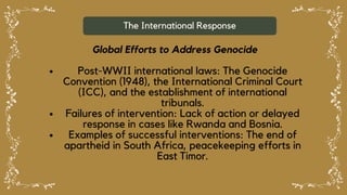 The International Response
Global Efforts to Address Genocide
Post-WWII international laws: The Genocide
Convention (1948), the International Criminal Court
(ICC), and the establishment of international
tribunals.
Failures of intervention: Lack of action or delayed
response in cases like Rwanda and Bosnia.
Examples of successful interventions: The end of
apartheid in South Africa, peacekeeping efforts in
East Timor.
 