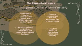 The Aftermath and Impact
Consequences of Genocide on Survivors and Society
Psychological
trauma:
Survivors often
suffer from
PTSD, grief, and
survivor's guilt.
Long-term
impact on
international
relations and
security.
Social and cultural
destruction:
Communities torn
apart, loss of cultural
heritage.
Economic
consequences:
War-torn
economies, loss
of human capital
 