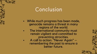 Conclusion
While much progress has been made,
genocide remains a threat in many
regions of the world.
The international community must
remain vigilant and committed to
preventing atrocities.
A call to action: "Never Again" –
remembering the past to ensure a
better future.
 