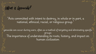 What is Genocide?
"Acts committed with intent to destroy, in whole or in part, a
national, ethnical, racial, or religious group."
genocide can occur during wars, often as a method of targeting and eliminating specific
groups
The importance of understanding its roots, history, and impact on
human civilization
 