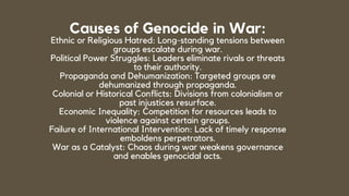 Causes of Genocide in War:
Ethnic or Religious Hatred: Long-standing tensions between
groups escalate during war.
Political Power Struggles: Leaders eliminate rivals or threats
to their authority.
Propaganda and Dehumanization: Targeted groups are
dehumanized through propaganda.
Colonial or Historical Conflicts: Divisions from colonialism or
past injustices resurface.
Economic Inequality: Competition for resources leads to
violence against certain groups.
Failure of International Intervention: Lack of timely response
emboldens perpetrators.
War as a Catalyst: Chaos during war weakens governance
and enables genocidal acts.
 