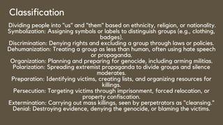Classification
Dividing people into "us" and "them" based on ethnicity, religion, or nationality.
Symbolization: Assigning symbols or labels to distinguish groups (e.g., clothing,
badges).
Discrimination: Denying rights and excluding a group through laws or policies.
Dehumanization: Treating a group as less than human, often using hate speech
or propaganda.
Organization: Planning and preparing for genocide, including arming militias.
Polarization: Spreading extremist propaganda to divide groups and silence
moderates.
Preparation: Identifying victims, creating lists, and organizing resources for
killings.
Persecution: Targeting victims through imprisonment, forced relocation, or
property confiscation.
Extermination: Carrying out mass killings, seen by perpetrators as "cleansing."
Denial: Destroying evidence, denying the genocide, or blaming the victims.
 