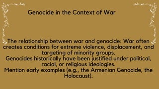 Genocide in the Context of War
The relationship between war and genocide: War often
creates conditions for extreme violence, displacement, and
targeting of minority groups.
Genocides historically have been justified under political,
racial, or religious ideologies.
Mention early examples (e.g., the Armenian Genocide, the
Holocaust).
 