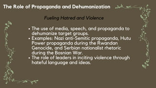 The Role of Propaganda and Dehumanization
Fueling Hatred and Violence
The use of media, speech, and propaganda to
dehumanize target groups.
Examples: Nazi anti-Semitic propaganda, Hutu
Power propaganda during the Rwandan
Genocide, and Serbian nationalist rhetoric
during the Bosnian War.
The role of leaders in inciting violence through
hateful language and ideas.
 