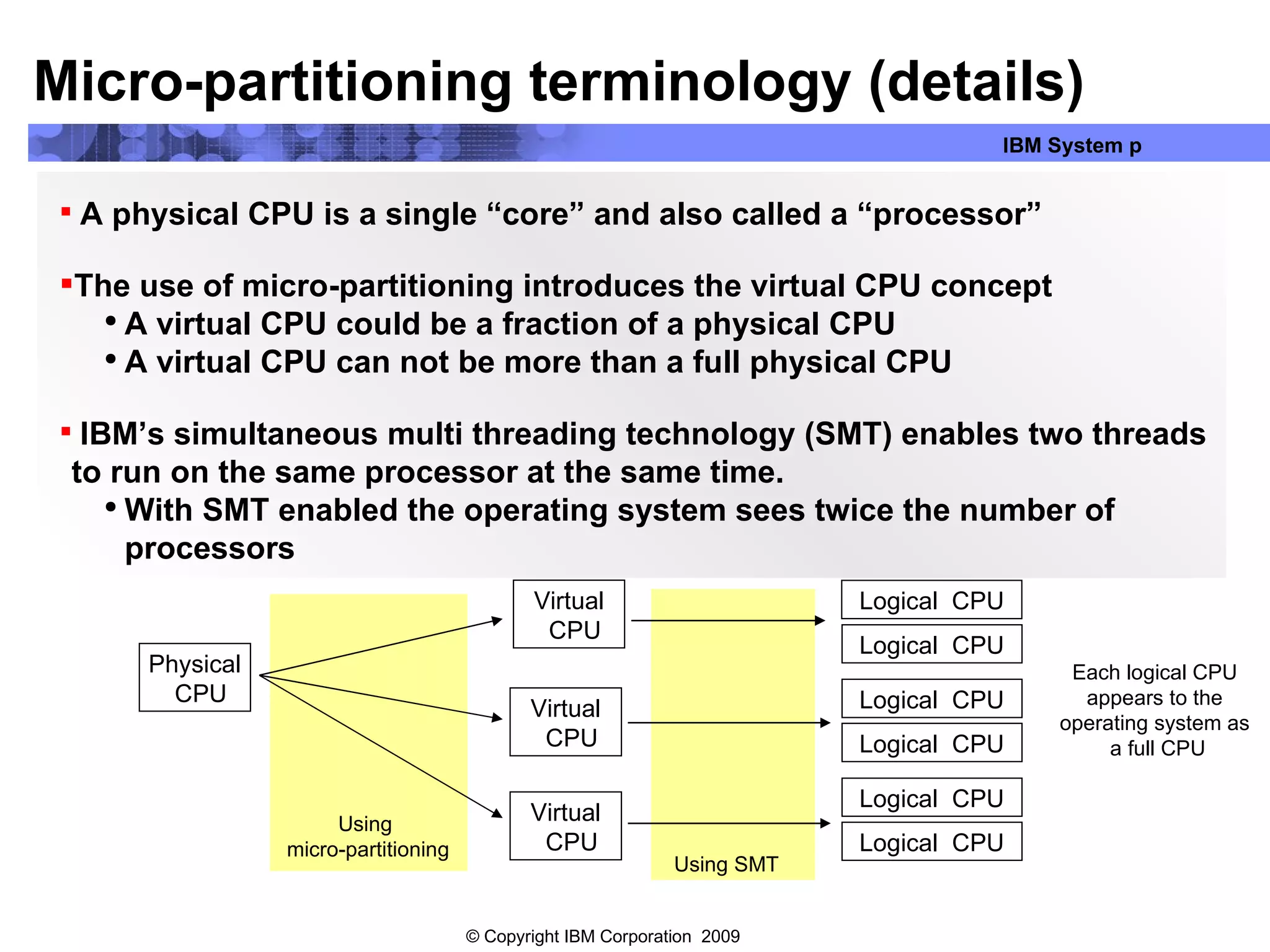 A physical CPU is a single “core” and also called a “processor” The use of micro-partitioning introduces the virtual CPU concept A virtual CPU could be a fraction of a physical CPU A virtual CPU can not be more than a full physical CPU IBM’s simultaneous multi threading technology (SMT) enables two threads to run on the same processor at the same time. With SMT enabled the operating system sees twice the number of processors Micro-partitioning terminology (details) Physical CPU Virtual CPU Virtual CPU Virtual CPU Logical  CPU Logical  CPU Logical  CPU Logical  CPU Logical  CPU Logical  CPU Using SMT Using  micro-partitioning Each logical CPU  appears to the  operating system as  a full CPU 