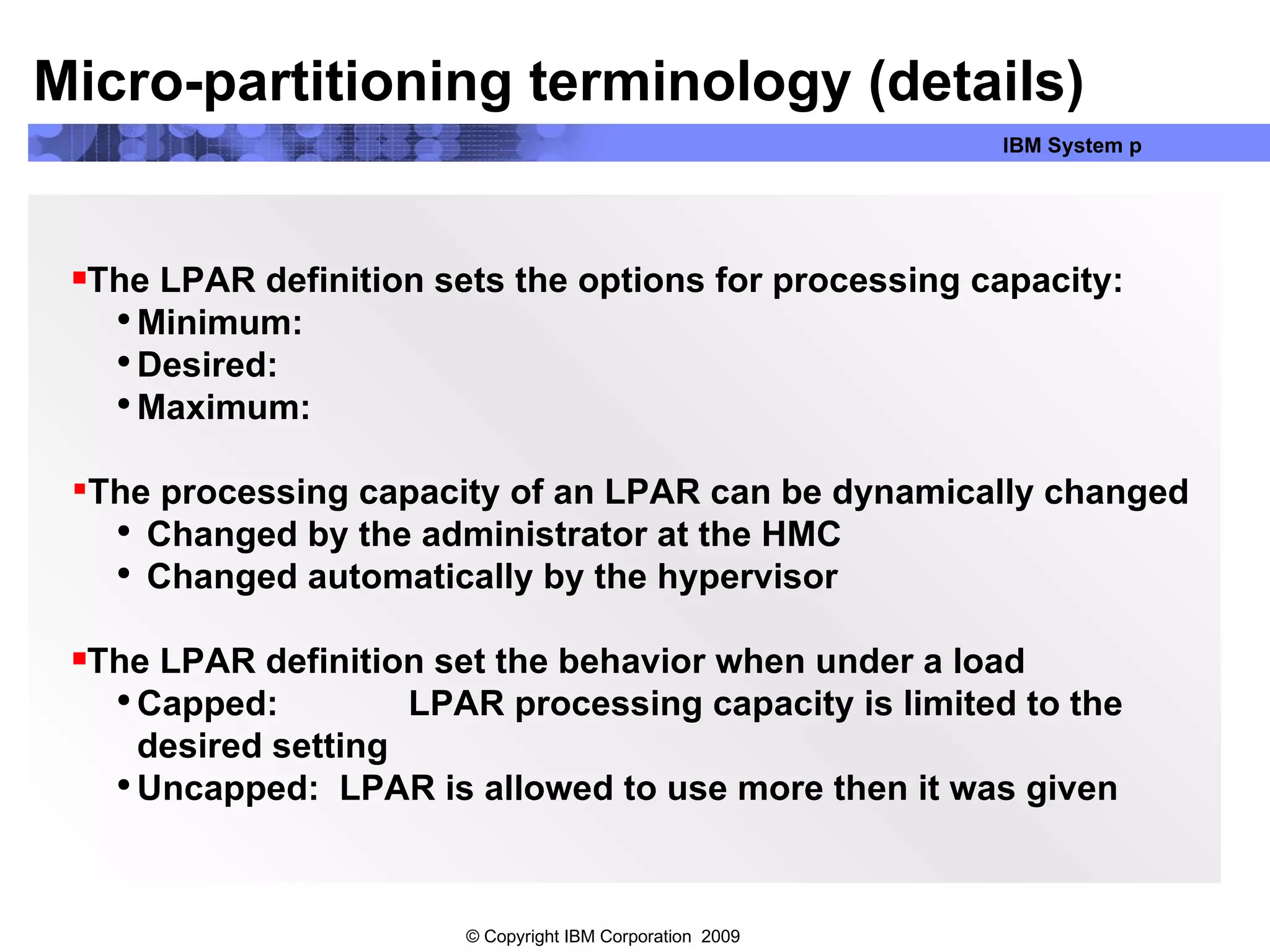 The LPAR definition sets the options for processing capacity: Minimum: Desired: Maximum: The processing capacity of an LPAR can be dynamically changed Changed by the administrator at the HMC Changed automatically by the hypervisor The LPAR definition set the behavior when under a load  Capped:  LPAR processing capacity is limited to the desired setting Uncapped:  LPAR is allowed to use more then it was given Micro-partitioning terminology (details) 