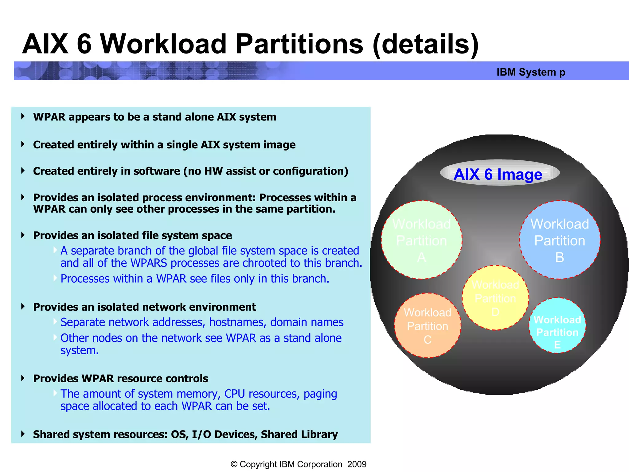 AIX 6 Workload Partitions (details) WPAR appears to be a stand alone AIX system Created entirely within a single AIX system image Created entirely in software (no HW assist or configuration) Provides an isolated process environment: Processes within a WPAR can only see other processes in the same partition. Provides an isolated file system space A separate branch of the global file system space is created and all of the WPARS processes are chrooted to this branch. Processes within a WPAR see files only in this branch. Provides an isolated network environment Separate network addresses, hostnames, domain names  Other nodes on the network see WPAR as a stand alone system. Provides WPAR resource controls  The amount of system memory, CPU resources, paging space allocated to each WPAR can be set. Shared system resources: OS, I/O Devices, Shared Library Workload Partition A Workload Partition C Workload Partition B Workload Partition D Workload Partition E AIX 6 Image 