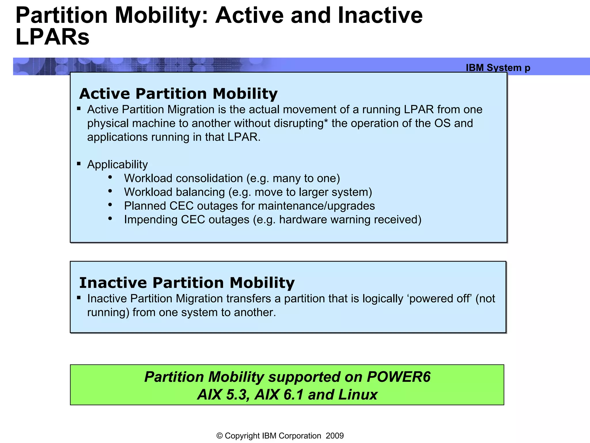 Partition Mobility: Active and Inactive LPARs Active Partition Mobility Active Partition Migration is the actual movement of a running LPAR from one physical machine to another without disrupting* the operation of the OS and applications running in that LPAR. Applicability Workload consolidation (e.g. many to one) Workload balancing (e.g. move to larger system) Planned CEC outages for maintenance/upgrades Impending CEC outages (e.g. hardware warning received) Inactive Partition Mobility Inactive Partition Migration transfers a partition that is logically ‘powered off’ (not running) from one system to another. Partition Mobility supported on POWER6 AIX 5.3, AIX 6.1 and Linux 