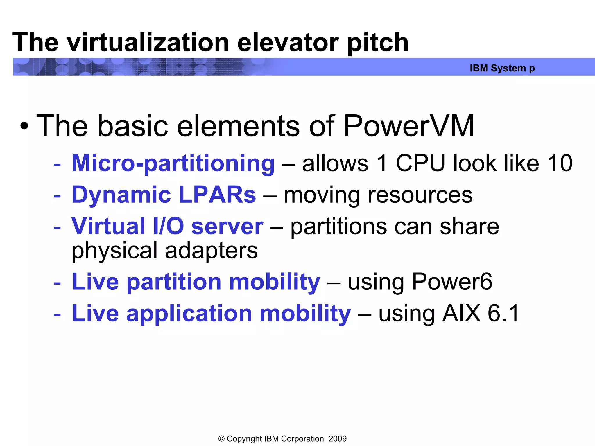The virtualization elevator pitch The basic elements of PowerVM Micro-partitioning  – allows 1 CPU look like 10 Dynamic LPARs  – moving resources Virtual I/O server  – partitions can share physical adapters Live partition mobility  – using Power6 Live application mobility  – using AIX 6.1 