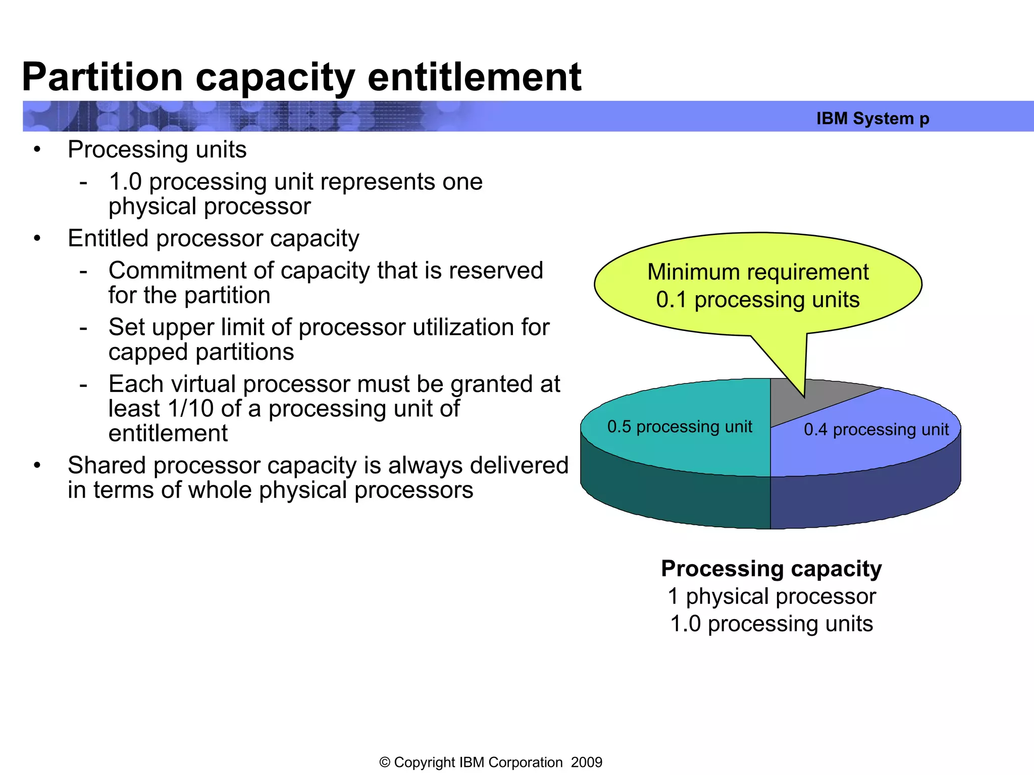 Partition capacity entitlement Processing units 1.0 processing unit represents one physical processor Entitled processor capacity Commitment of capacity that is reserved for the partition Set upper limit of processor utilization for capped partitions Each virtual processor must be granted at least 1/10 of a processing unit of entitlement Shared processor capacity is always delivered in terms of whole physical processors Processing capacity 1 physical processor 1.0 processing units 0.5 processing unit 0.4 processing unit Minimum requirement 0.1 processing units 