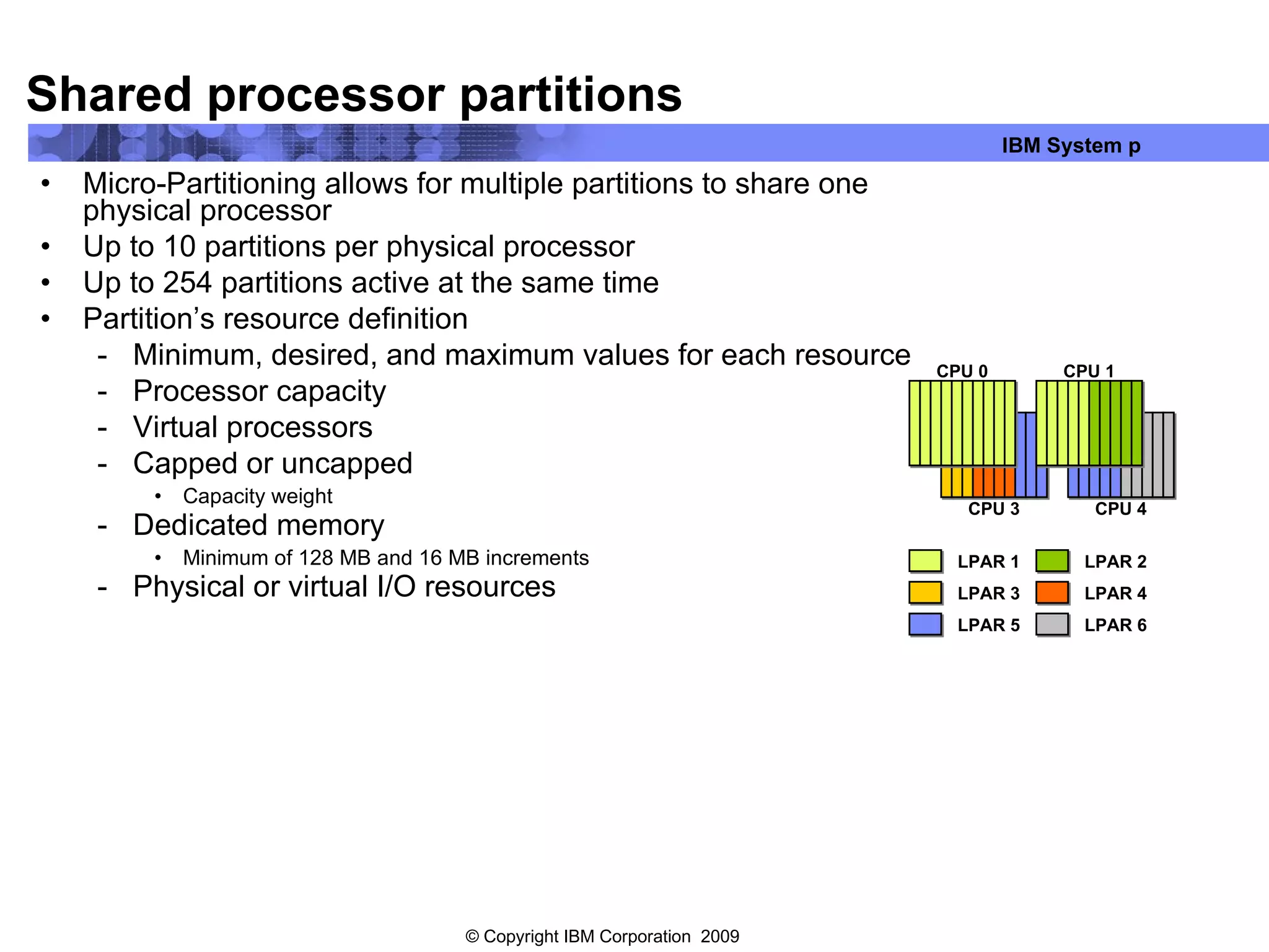 Shared processor partitions Micro-Partitioning allows for multiple partitions to share one physical processor Up to 10 partitions per physical processor Up to 254 partitions active at the same time Partition’s resource definition Minimum, desired, and maximum values for each resource Processor capacity Virtual processors Capped or uncapped Capacity weight Dedicated memory Minimum of 128 MB and 16 MB increments Physical or virtual I/O resources CPU 0 CPU 1 CPU 3 CPU 4 LPAR 1 LPAR 2 LPAR 5 LPAR 6 LPAR 4 LPAR 3 