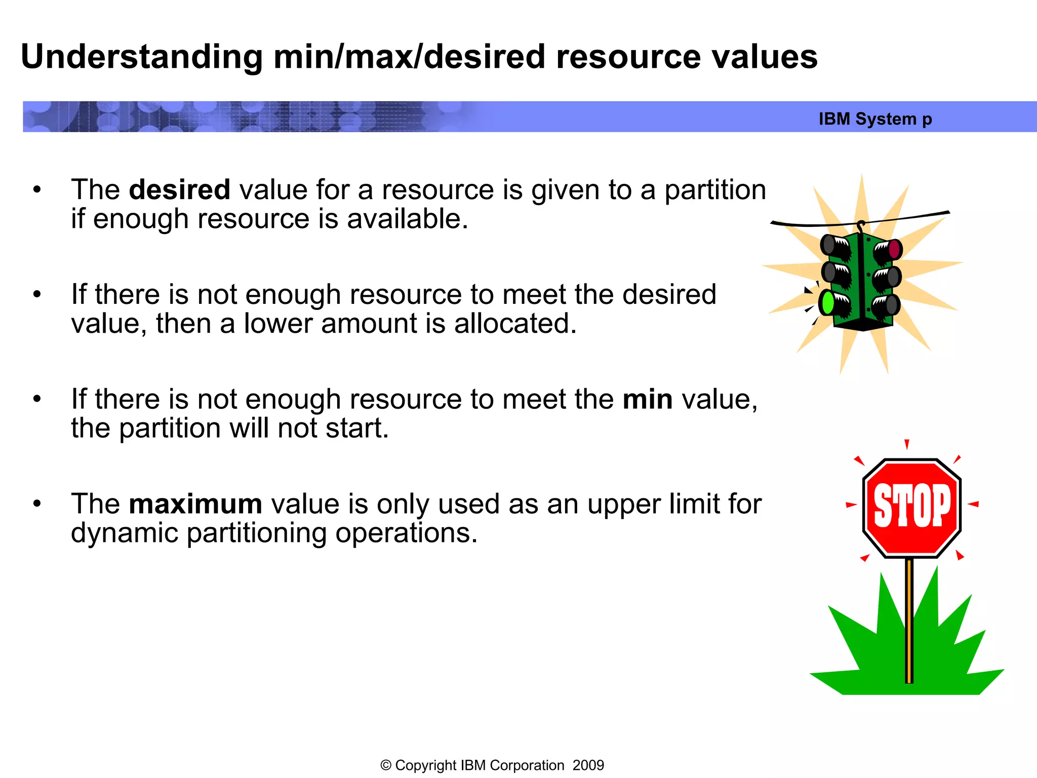 Understanding min/max/desired resource values The  desired  value for a resource is given to a partition if enough resource is available. If there is not enough resource to meet the desired value, then a lower amount is allocated.  If there is not enough resource to meet the  min  value, the partition will not start. The  maximum  value is only used as an upper limit for dynamic partitioning operations. 