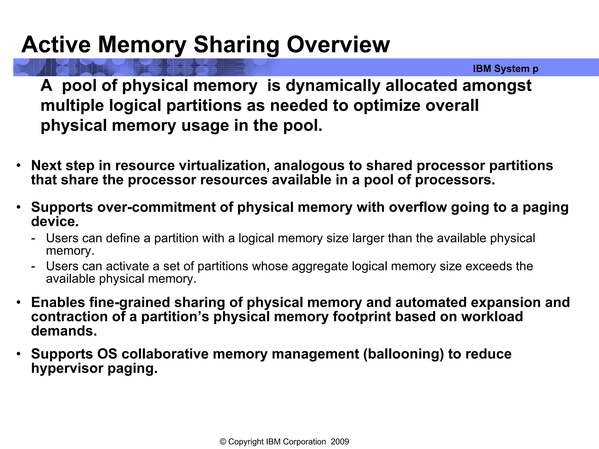Active Memory Sharing Overview Next step in resource virtualization, analogous to shared processor partitions that share the processor resources available in a pool of processors. Supports over-commitment of physical memory with overflow going to a paging device. Users can define a partition with a logical memory size larger than the available physical memory.  Users can activate a set of partitions whose aggregate logical memory size exceeds the available physical memory. Enables fine-grained sharing of physical memory and automated expansion and contraction of a partition’s physical memory footprint based on workload demands. Supports OS collaborative memory management (ballooning) to reduce hypervisor paging. A  pool of physical memory  is dynamically allocated amongst multiple logical partitions as needed to optimize overall physical memory usage in the pool. 