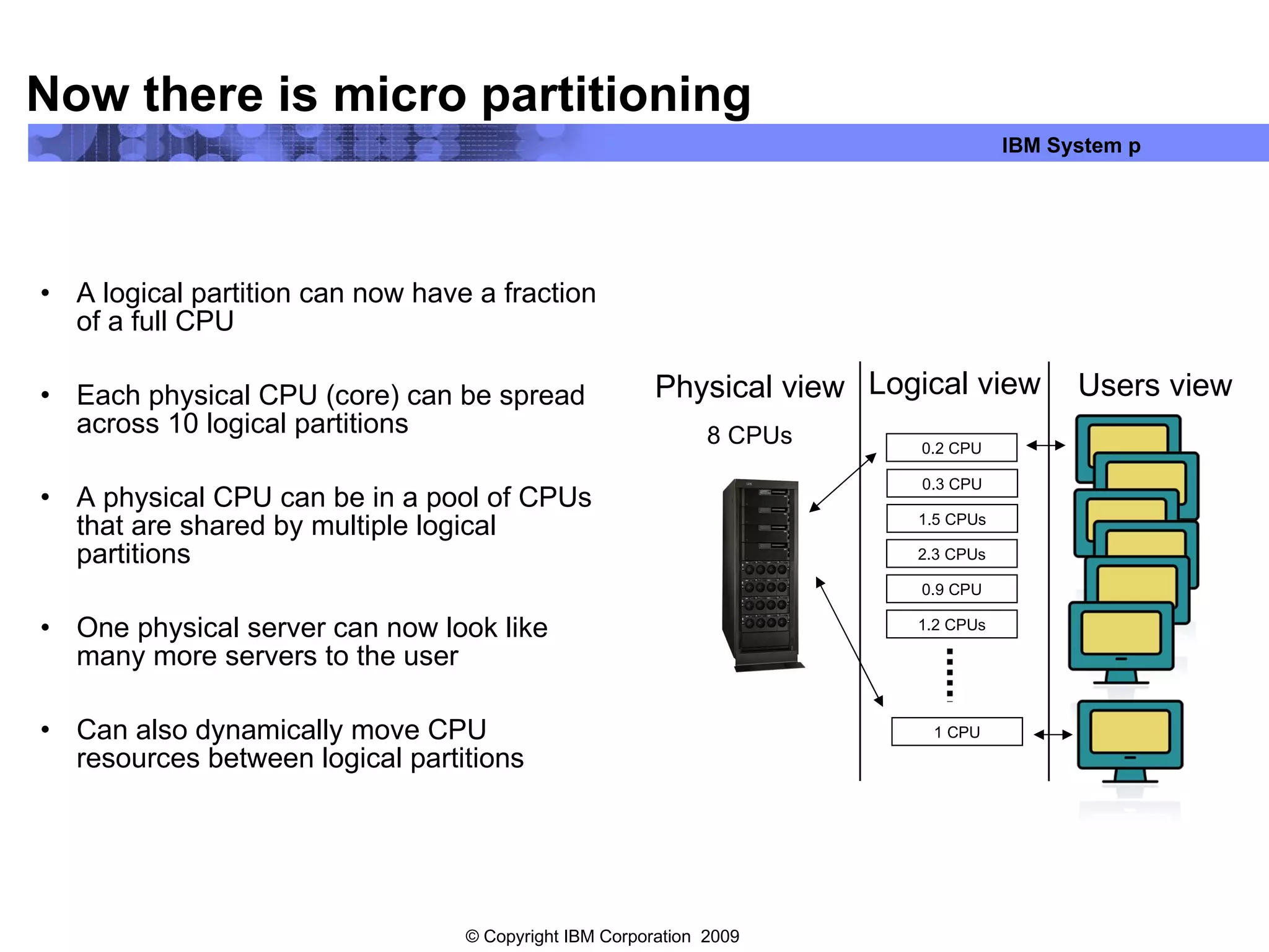 Now there is micro partitioning A logical partition can now have a fraction of a full CPU Each physical CPU (core) can be spread across 10 logical partitions A physical CPU can be in a pool of CPUs that are shared by multiple logical partitions One physical server can now look like many more servers to the user Can also dynamically move CPU resources between logical partitions Physical view 8 CPUs Users view Logical view 0.2 CPU 2.3 CPUs 1.2 CPUs 1 CPU 0.3 CPU 1.5 CPUs 0.9 CPU 