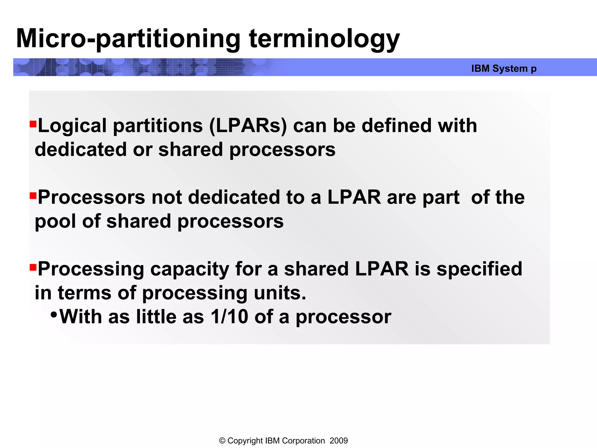 Logical partitions (LPARs) can be defined with dedicated or shared processors Processors not dedicated to a LPAR are part  of the pool of shared processors Processing capacity for a shared LPAR is specified  in terms of processing units. With as little as 1/10 of a processor Micro-partitioning terminology 