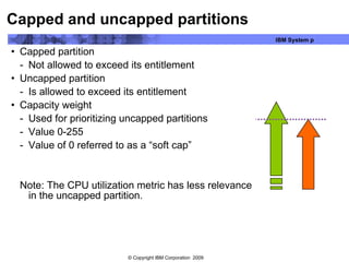 Capped and uncapped partitions Capped partition Not allowed to exceed its entitlement Uncapped partition Is allowed to exceed its entitlement Capacity weight Used for prioritizing uncapped partitions Value 0-255 Value of 0 referred to as a “soft cap” Note: The CPU utilization metric has less relevance in the uncapped partition.  