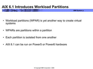AIX 6.1 Introduces Workload Partitions Workload partitions (WPAR) is yet another way to create virtual systems WPARs are partitions within a partition Each partition is isolated from one another AIX 6.1 can be run on Power5 or Power6 hardware 