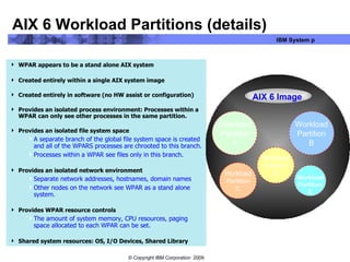 AIX 6 Workload Partitions (details) WPAR appears to be a stand alone AIX system Created entirely within a single AIX system image Created entirely in software (no HW assist or configuration) Provides an isolated process environment: Processes within a WPAR can only see other processes in the same partition. Provides an isolated file system space A separate branch of the global file system space is created and all of the WPARS processes are chrooted to this branch. Processes within a WPAR see files only in this branch. Provides an isolated network environment Separate network addresses, hostnames, domain names  Other nodes on the network see WPAR as a stand alone system. Provides WPAR resource controls  The amount of system memory, CPU resources, paging space allocated to each WPAR can be set. Shared system resources: OS, I/O Devices, Shared Library Workload Partition A Workload Partition C Workload Partition B Workload Partition D Workload Partition E AIX 6 Image 