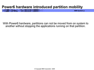Power6 hardware introduced partition mobility With Power6 hardware, partitions can not be moved from on system to another without stopping the applications running on that partition. 