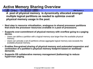 Active Memory Sharing Overview Next step in resource virtualization, analogous to shared processor partitions that share the processor resources available in a pool of processors. Supports over-commitment of physical memory with overflow going to a paging device. Users can define a partition with a logical memory size larger than the available physical memory.  Users can activate a set of partitions whose aggregate logical memory size exceeds the available physical memory. Enables fine-grained sharing of physical memory and automated expansion and contraction of a partition’s physical memory footprint based on workload demands. Supports OS collaborative memory management (ballooning) to reduce hypervisor paging. A  pool of physical memory  is dynamically allocated amongst multiple logical partitions as needed to optimize overall physical memory usage in the pool. 
