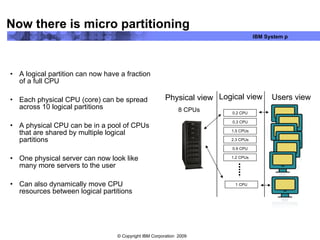 Now there is micro partitioning A logical partition can now have a fraction of a full CPU Each physical CPU (core) can be spread across 10 logical partitions A physical CPU can be in a pool of CPUs that are shared by multiple logical partitions One physical server can now look like many more servers to the user Can also dynamically move CPU resources between logical partitions Physical view 8 CPUs Users view Logical view 0.2 CPU 2.3 CPUs 1.2 CPUs 1 CPU 0.3 CPU 1.5 CPUs 0.9 CPU 