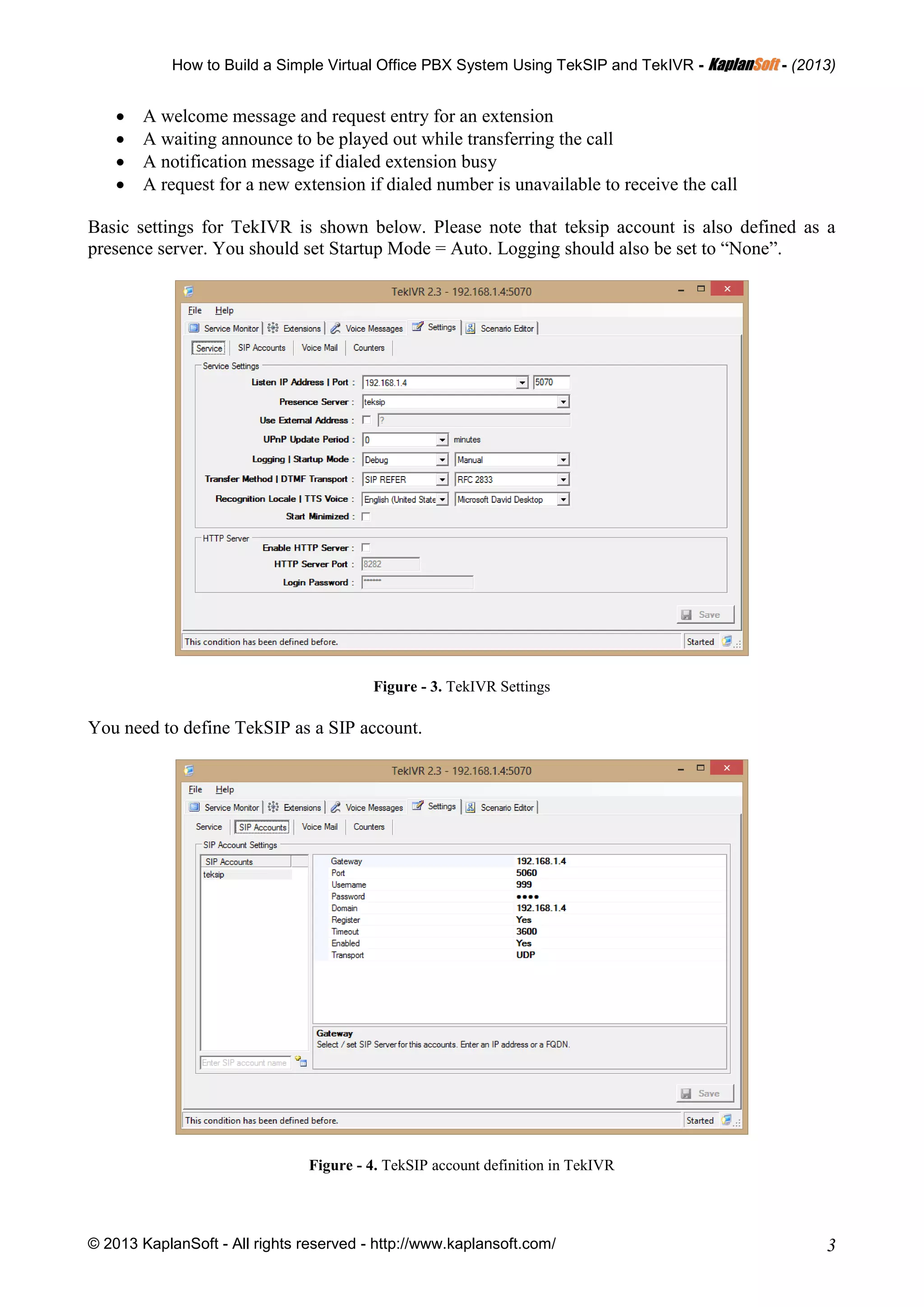 How to Build a Simple Virtual Office PBX System Using TekSIP and TekIVR - KKaappllaannSSoofftt - (2013)
© 2013 KaplanSoft - All rights reserved - http://www.kaplansoft.com/ 3
 A welcome message and request entry for an extension
 A waiting announce to be played out while transferring the call
 A notification message if dialed extension busy
 A request for a new extension if dialed number is unavailable to receive the call
Basic settings for TekIVR is shown below. Please note that teksip account is also defined as a
presence server. You should set Startup Mode = Auto. Logging should also be set to “None”.
Figure - 3. TekIVR Settings
You need to define TekSIP as a SIP account.
Figure - 4. TekSIP account definition in TekIVR
 