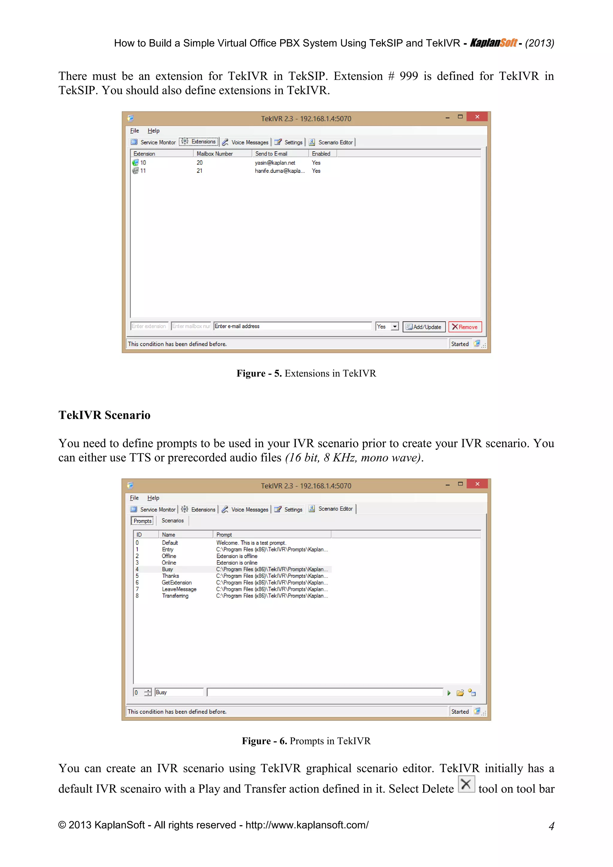 How to Build a Simple Virtual Office PBX System Using TekSIP and TekIVR - KKaappllaannSSoofftt - (2013)
© 2013 KaplanSoft - All rights reserved - http://www.kaplansoft.com/ 4
There must be an extension for TekIVR in TekSIP. Extension # 999 is defined for TekIVR in
TekSIP. You should also define extensions in TekIVR.
Figure - 5. Extensions in TekIVR
TekIVR Scenario
You need to define prompts to be used in your IVR scenario prior to create your IVR scenario. You
can either use TTS or prerecorded audio files (16 bit, 8 KHz, mono wave).
Figure - 6. Prompts in TekIVR
You can create an IVR scenario using TekIVR graphical scenario editor. TekIVR initially has a
default IVR scenairo with a Play and Transfer action defined in it. Select Delete tool on tool bar
 