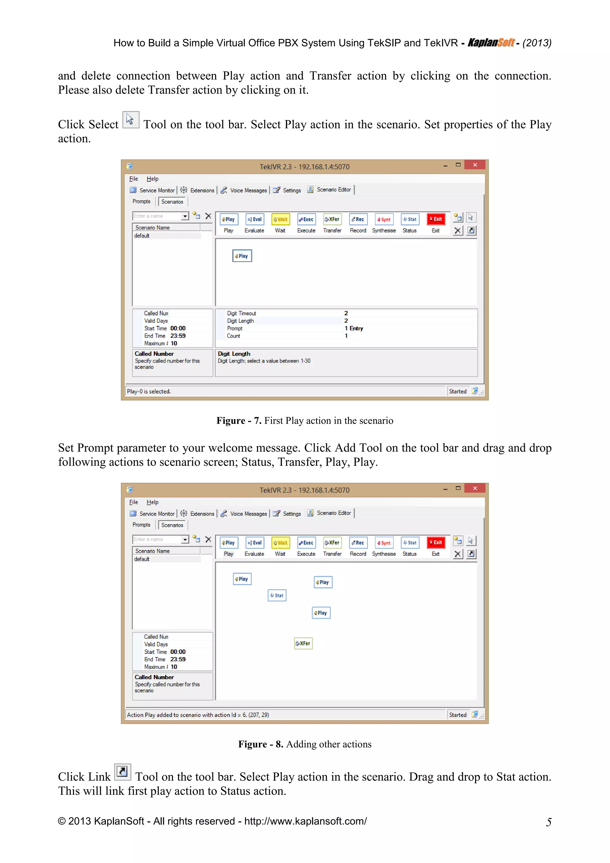 How to Build a Simple Virtual Office PBX System Using TekSIP and TekIVR - KKaappllaannSSoofftt - (2013)
© 2013 KaplanSoft - All rights reserved - http://www.kaplansoft.com/ 5
and delete connection between Play action and Transfer action by clicking on the connection.
Please also delete Transfer action by clicking on it.
Click Select Tool on the tool bar. Select Play action in the scenario. Set properties of the Play
action.
Figure - 7. First Play action in the scenario
Set Prompt parameter to your welcome message. Click Add Tool on the tool bar and drag and drop
following actions to scenario screen; Status, Transfer, Play, Play.
Figure - 8. Adding other actions
Click Link Tool on the tool bar. Select Play action in the scenario. Drag and drop to Stat action.
This will link first play action to Status action.
 