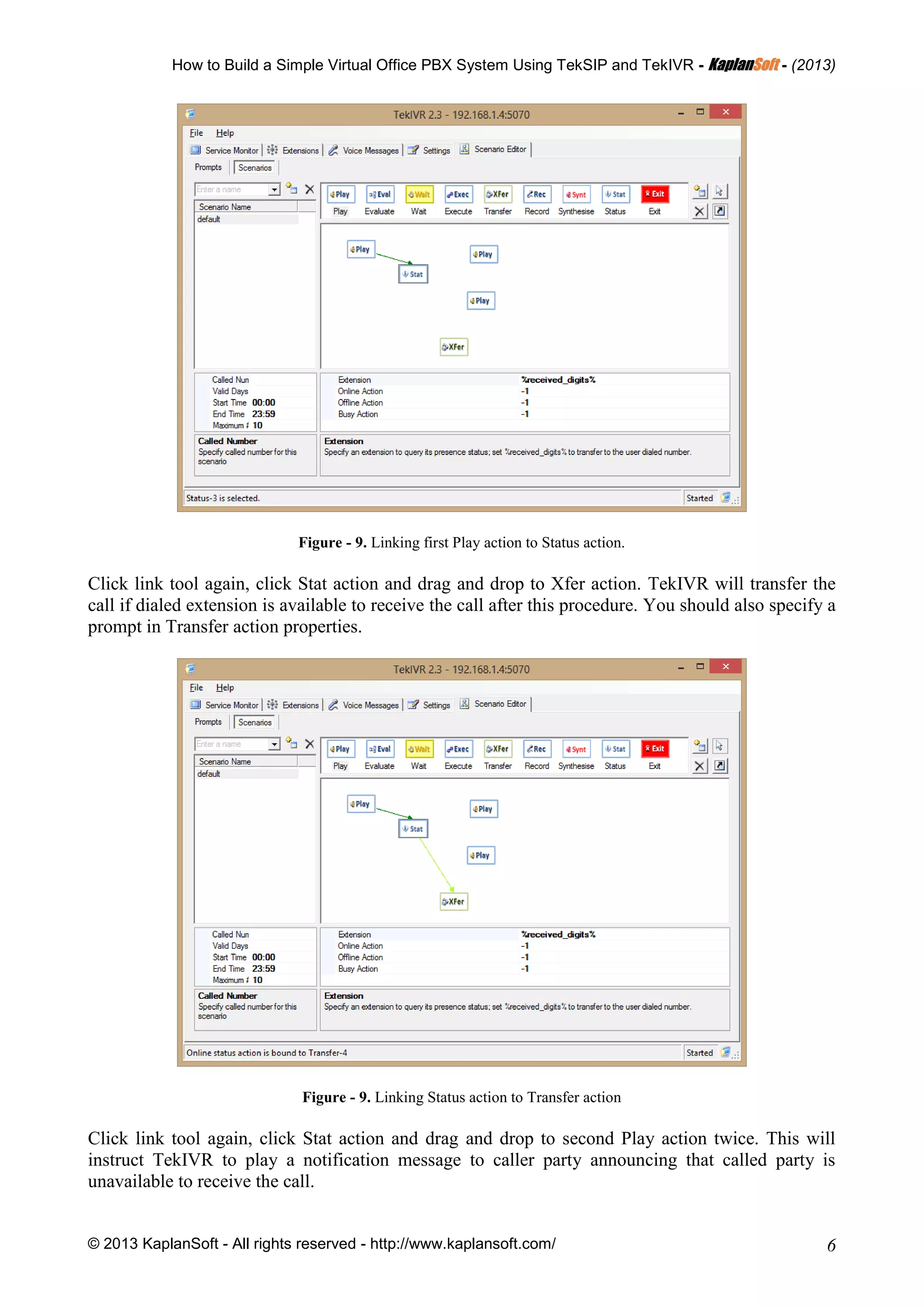 How to Build a Simple Virtual Office PBX System Using TekSIP and TekIVR - KKaappllaannSSoofftt - (2013)
© 2013 KaplanSoft - All rights reserved - http://www.kaplansoft.com/ 6
Figure - 9. Linking first Play action to Status action.
Click link tool again, click Stat action and drag and drop to Xfer action. TekIVR will transfer the
call if dialed extension is available to receive the call after this procedure. You should also specify a
prompt in Transfer action properties.
Figure - 9. Linking Status action to Transfer action
Click link tool again, click Stat action and drag and drop to second Play action twice. This will
instruct TekIVR to play a notification message to caller party announcing that called party is
unavailable to receive the call.
 