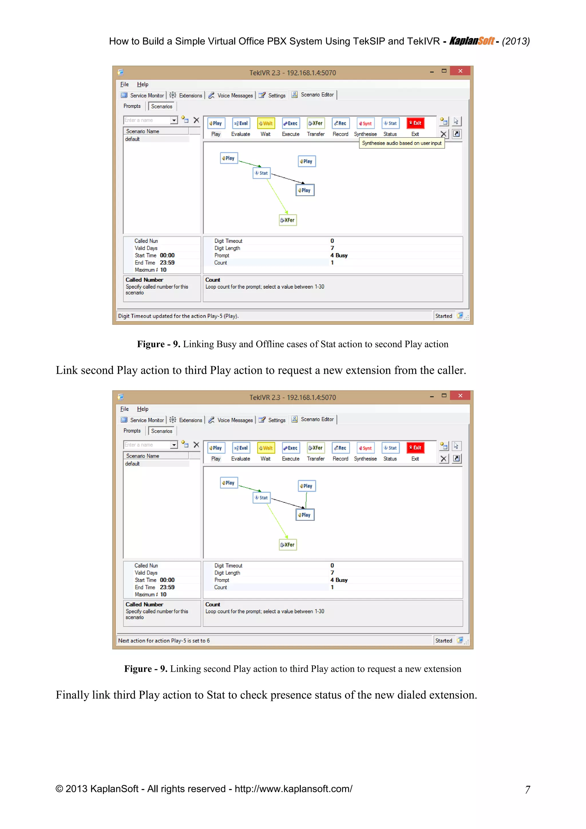 How to Build a Simple Virtual Office PBX System Using TekSIP and TekIVR - KKaappllaannSSoofftt - (2013)
© 2013 KaplanSoft - All rights reserved - http://www.kaplansoft.com/ 7
Figure - 9. Linking Busy and Offline cases of Stat action to second Play action
Link second Play action to third Play action to request a new extension from the caller.
Figure - 9. Linking second Play action to third Play action to request a new extension
Finally link third Play action to Stat to check presence status of the new dialed extension.
 
