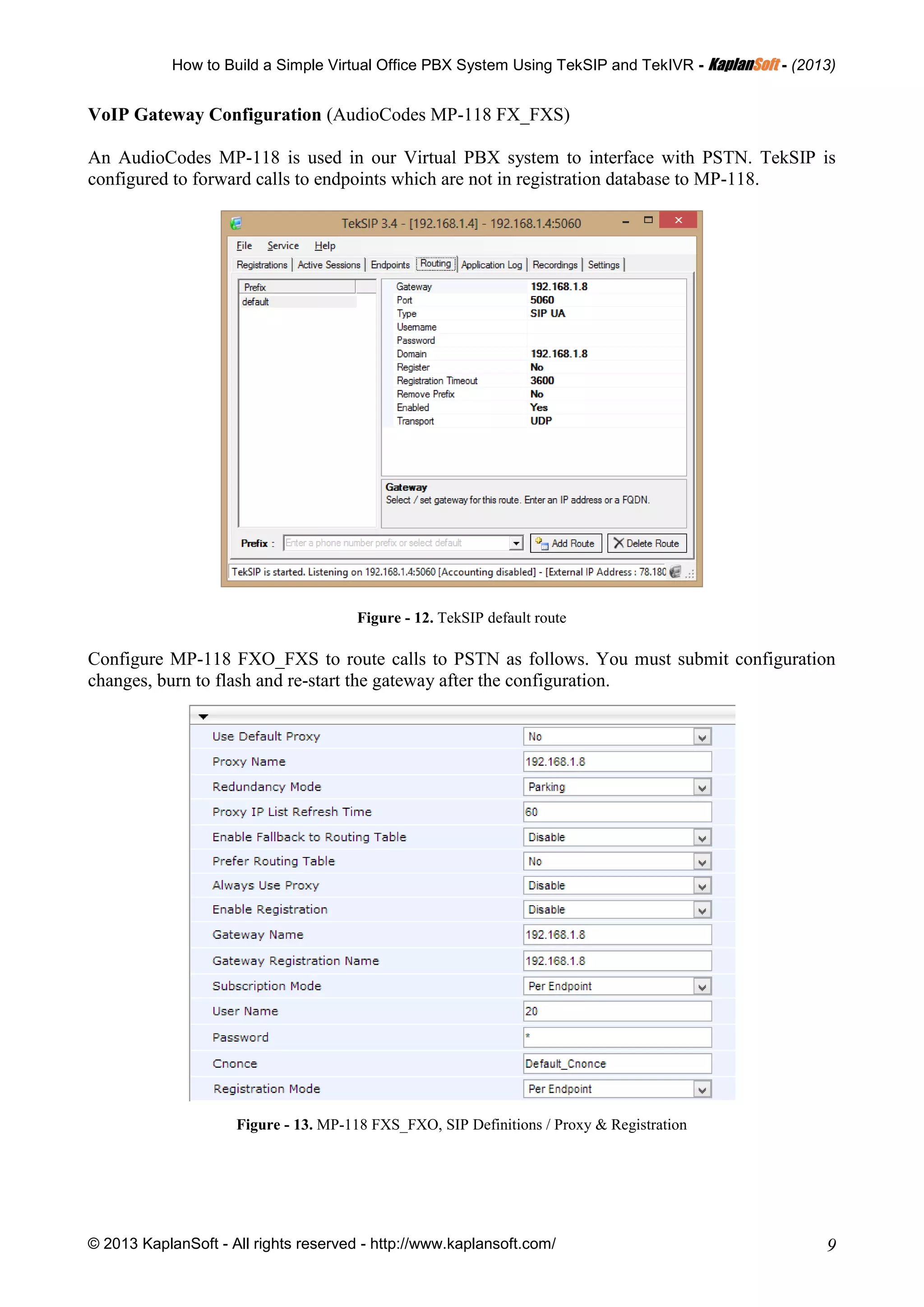 How to Build a Simple Virtual Office PBX System Using TekSIP and TekIVR - KKaappllaannSSoofftt - (2013)
© 2013 KaplanSoft - All rights reserved - http://www.kaplansoft.com/ 9
VoIP Gateway Configuration (AudioCodes MP-118 FX_FXS)
An AudioCodes MP-118 is used in our Virtual PBX system to interface with PSTN. TekSIP is
configured to forward calls to endpoints which are not in registration database to MP-118.
Figure - 12. TekSIP default route
Configure MP-118 FXO_FXS to route calls to PSTN as follows. You must submit configuration
changes, burn to flash and re-start the gateway after the configuration.
Figure - 13. MP-118 FXS_FXO, SIP Definitions / Proxy & Registration
 