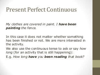 Present Perfect Continuous
My clothes are covered in paint. I have been
painting the fence.
In this case it does not matter whether something
has been finished or not. We are more interested in
the activity.
We also use the continuous tense to ask or say how
long (for an activity that is still happening):
E.g. How long have you been reading that book?
 