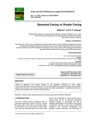 _____________________________________________________________________________________________________
*Corresponding author: Email: siddhant.ani@gmail.com;
Asian Journal of Advances in Agricultural Research
4(1): 1-5, 2017; Article no.AJAAR.38476
ISSN: 2456-8864
Spawned Casing vs Simple Casing
Siddhant1*
and O. P. Ukaogo2
1
Department of Botany, Durgesh Nandini Degree College, Faizabad (U.P.), India.
2
Envirnmental and Analytical Units, Department of Industrial Chemistry,
Abia State University, Nigeria.
Authors’ contributions
This work was carried out in collaboration between both authors. Author Siddhant designed the study,
performed the statistical analysis, wrote the protocol and wrote the first draft of the manuscript.
Authors Siddhant and OPU managed the analyses of the study. Author OPU managed the literature
searches. Both authors read and approved the final manuscript.
Article Information
DOI: 10.9734/AJAAR/2017/38476
Editor(s):
(1) Daniele De Wrachien, Professor, Department of Agricultural and Environmental Sciences,The State University of Milan,
Italy.
Reviewers:
(1) Hasan Hüseyin Doğan, Biology, Selcuk University,Turkey.
(2) Jayath P. Kirthisinghe, University of Peradeniya, Sri Lanka.
Complete Peer review History: http://www.sciencedomain.org/review-history/22292
Received 28th
November 2017
Accepted 7
th
December 2017
Published 14
th
December 2017
ABSTRACT
Effect of spawned and simple casing on the biological efficiency of pink oyster
mushroom Pleurotus eous was observed. The results exhibit that spawned casing not only takes
lesser time for case run but also produces early primordial development. A positive response on
mushroom biomass is also noticed in this technique.
Keywords: Simple casing; spawned casing; Pleurotus eous; yield; biological efficiency.
1. INTRODUCTION
The word 'casing' means covering of top of
mushroom beds with a layer of soil [1]. Though
the exact origin of this step in mushroom culture
is not known, yet its use seems to have been
more than two hundred year old. French were
first to find it essential to cover compost with a
casing layer, so as to stimulate vegetative
mycelium phase to encourage fruit [2]. It
regulates temperature and prevents quick drying
of spawned compost. It also gives mechanical
support to the mushroom sporophore. The
spawned casing technique was developed in
Original Research Article
 