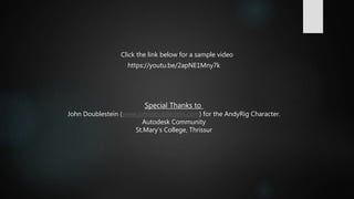 Click the link below for a sample video
Special Thanks to
John Doublestein (www.johndoublestein.com) for the AndyRig Character.
Autodesk Community
St.Mary’s College, Thrissur
https://youtu.be/2apNE1Mny7k
 