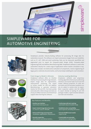 From Image to Model in Minutes
Simpleware software offers an intuitive
interface for processing 3D image datasets.
Import image data for segmentation,
measurement, processing and export
as surface models for CAD and Additive
Manufacturing, or generate volumetric
meshes for FEA and CFD. Find tools quickly
and easily with a ribbon design and make use
of easy-to-follow tutorials and full technical
support when learning the software.
Industry-Leading Meshing
Simpleware software uses proprietary
meshing algorithms that ensure conforming
interfaces and shared nodes for FE and CFD
models. Material properties, FE node sets
and shells and CFD boundary conditions can
also be added to meshes prior to export.
Mesh inspection options and the ability
to export directly to leading FE and CFD
packages enable a rapid transition between
scan data and simulation.
Simpleware provides industry-leading software for processing 3D image data for
automotive research. The software can import and process images from scan modalities
such as CT, mCT, SEM and serial sectioning. Data can be measured, quantified and
segmented prior to export for Computer-aided Design (CAD), Computer-aided
Engineering (CAE) and Additive Manufacturing (AM). Simpleware software is used in the
automotive industry for a wide range of applications where realistic simulation is key.
These areas include: non-destructive evaluation of components, reverse engineering of
legacy parts, materials characterisation, and human body modelling for crash simulation.
»» Intuitive user interface:
easy-to-learn and easy-to-use
»» Import stacked image data of any scale:
CT, micro-CT, nano-CT, FIB-SEM...
»» Advanced 3D image processing tools:
visualisation, segmentation, measurement...
»» Quantify image data:
quick statistics, user-defined statistics…
»» Conforming multi-part meshing:
automated, robust, simulation-ready
»» Established solver compatibility:
direct export for all leading CAE solvers
»» Generate NURBS-based models:
export to CAD
»» Customisable and extensible:
comprehensive scripting facility
Key Features and Benefits
SIMPLEWARE FOR
AUTOMOTIVE ENGINEERING
 