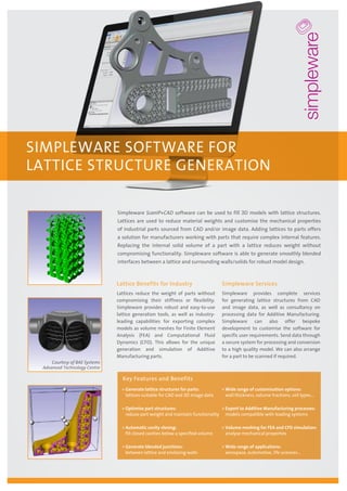 Simpleware ScanIP+CAD software can be used to fill 3D models with lattice structures.
Lattices are used to reduce material weights and customise the mechanical properties
of industrial parts sourced from CAD and/or image data. Adding lattices to parts offers
a solution for manufacturers working with parts that require complex internal features.
Replacing the internal solid volume of a part with a lattice reduces weight without
compromising functionality. Simpleware software is able to generate smoothly blended
interfaces between a lattice and surrounding walls/solids for robust model design.
SIMPLEWARE SOFTWARE FOR
LATTICE STRUCTURE GENERATION
Lattice Benefits for Industry
Lattices reduce the weight of parts without
compromising their stiffness or flexibility.
Simpleware provides robust and easy-to-use
lattice generation tools, as well as industry-
leading capabilities for exporting complex
models as volume meshes for Finite Element
Analysis (FEA) and Computational Fluid
Dynamics (CFD). This allows for the unique
generation and simulation of Additive
Manufacturing parts.
Simpleware Services
Simpleware provides complete services
for generating lattice structures from CAD
and image data, as well as consultancy on
processing data for Additive Manufacturing.
Simpleware can also offer bespoke
development to customise the software for
specific user requirements. Send data through
a secure system for processing and conversion
to a high quality model. We can also arrange
for a part to be scanned if required.
»» Generate lattice structures for parts:
lattices suitable for CAD and 3D image data
»» Optimise part structures:
reduce part weight and maintain functionality
»» Automatic cavity closing:
fill closed cavities below a specified volume
»» Generate blended junctions:
between lattice and enclosing walls
»» Wide range of customisation options:
wall thickness, volume fractions, cell types…
»» Export to Additive Manufacturing processes:
models compatible with leading systems
»» Volume meshing for FEA and CFD simulation:
analyse mechanical properties
»» Wide range of applications:
aerospace, automotive, life sciences…
Key Features and Benefits
Courtesy of BAE Systems
Advanced Technology Centre
 