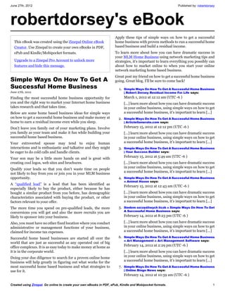 June 27th, 2012                                                                                              Published by: robertdorsey




robertdorsey's eBook
                                                                     Apply these tips of simple ways on how to get a successful
  This eBook was created using the Zinepal Online eBook              home business with proven methods to run a successful home
  Creator. Use Zinepal to create your own eBooks in PDF,             based business and build a residual income.
  ePub and Kindle/Mobipocket formats.                                To learn more about how you can have dramatic success in
                                                                     your MLM Home Business using network marketing tips and
  Upgrade to a Zinepal Pro Account to unlock more                    strategies, it’s important to learn everything you possibly can
  features and hide this message.                                    about how to market online to when you start your online
                                                                     network marketing home based business.
                                                                     Great post my friend on how to get a successful home business
Simple Ways On How To Get A                                          going. Great blog. I’ll be sure to come back!
Successful Home Business                                               1. Simple Ways On How To Get A Successful Home Business
June 27th, 2012                                                            | Robert Dorsey Residual Income For Life says:
Finding the most successful home business opportunity for                  March 1, 2012 at 12:12 am (UTC -6 )
you and the right way to market your Internet home business                [...] learn more about how you can have dramatic success
takes research and that takes time.                                        in your online business, using simple ways on how to get
Below are some home based business ideas for simple ways                   a successful home business, it’s important to learn [...]
on how to get a successful home business and make money at             2. Simple Ways On How To Get A Successful Home Business
home to earn a residual income even while you sleep.                       | ArticleGenerate.com says:

Don’t leave you family out of your marketing plans. Involve                February 15, 2012 at 12:12 pm (UTC -6 )
you family as your team and make it fun while building your                [...] learn more about how you can have dramatic success
successful home based business.                                            in your online business, using simple ways on how to get
Your extroverted spouse may tend to enjoy human                            a successful home business, it’s important to learn [...]
interactions and is enthusiastic and talkative and they might          3. Simple Ways On How To Get A Successful Home Business
be eager to do cold calls and handle clients.                              | Your Success Builder says:
                                                                           February 15, 2012 at 5:49 am (UTC -6 )
Your son may be a little more hands on and is great with
creating cool logos, web sites and brochures.                              [...] learn more about how you can have dramatic success
                                                                           in your online business, using simple ways on how to get
Qualify your leads so that you don’t waste time on people
                                                                           a successful home business, it’s important to learn [...]
not likely to buy from you or join you in your MLM business
opportunity.                                                           4. Simple Ways On How To Get A Successful Home Business
                                                                           » Animal House says:
A “qualified lead” is a lead that has been identified as
                                                                           February 15, 2012 at 12:43 am (UTC -6 )
especially likely to buy the product, either because he has
bought a similar product from you before, has demographic                  [...] learn more about how you can have dramatic success
characteristics associated with buying the product, or other               in your online business, using simple ways on how to get
factors relevant to your offer.                                            a successful home business, it’s important to learn [...]
The more time you spend on pre-qualified leads, the more               5. Siedem szczęśliwych liczb » Simple Ways On How To Get
                                                                           A Successful Home Business says:
conversions you will get and also the more recruits you are
likely to sponsor into your business.                                      February 14, 2012 at 8:23 pm (UTC -6 )

Also, you must have no other fixed location where you conduct              [...] learn more about how you can have dramatic success
administrative or management functions of your business,                   in your online business, using simple ways on how to get
claimed for income tax expenses.                                           a successful home business, it’s important to learn [...]

Successful home based businesses are started all over the              6. Simple Ways On How To Get A Successful Home Business
                                                                           « Art Management « Art Management Software says:
world that are just as successful as any operated out of big
office complexes. It is as easy today to make money at home as             February 14, 2012 at 2:29 pm (UTC -6 )
it is in the corporate world.                                              [...] learn more about how you can have dramatic success
Doing your due diligence to search for a proven online home                in your online business, using simple ways on how to get
business will help greatly in figuring out what works for the              a successful home business, it’s important to learn [...]
most successful home based business and what strategies to             7. Simple Ways On How To Get A Successful Home Business
use for it.                                                                | Online Bingo News says:
                                                                           February 14, 2012 at 10:59 am (UTC -6 )

Created using Zinepal. Go online to create your own eBooks in PDF, ePub, Kindle and Mobipocket formats.                              1
 