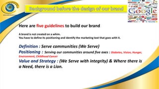 Here are five guidelines to build our brand
A brand is not created on a whim.
You have to define its positioning and identify the marketing text that goes with it.
Definition : Serve communities (We Serve)
Positioning : Serving our communities around five axes : Diabetes, Vision, Hunger,
Environment, Childhood Cancer
Value and Strategy : (We Serve with integrity) & Where there is
a Need, there is a Lion.
 