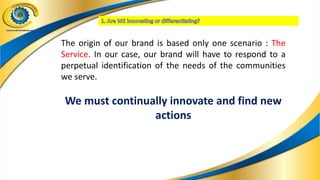 The origin of our brand is based only one scenario : The
Service. In our case, our brand will have to respond to a
perpetual identification of the needs of the communities
we serve.
We must continually innovate and find new
actions
 