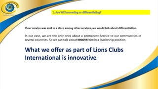 If our service was sold in a store among other services, we would talk about differentiation.
In our case, we are the only ones about a permanent Service to our communities in
several countries. So we can talk about INNOVATION in a leadership position.
What we offer as part of Lions Clubs
International is innovative.
 