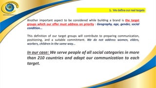Another important aspect to be considered while building a brand is the target
groups which our offer must address on priority : Geography, age, gender, social
condition...
This definition of our target groups will contribute to preparing communication,
positioning, and a suitable commitment. We do not address women, elders,
workers, children in the same way...
In our case: We serve people of all social categories in more
than 210 countries and adapt our communication to each
target.
 