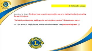 Some tend to forget: The brand must serve the communities we serve (satisfy them) and not satisfy
the ego of the Lions.
"The brand must be simple, legible, precise and consistent over time” (Since so many years…)
Our Logo (Brand) is simple, legible, precise and consistent over time (Since so many years…) :
 