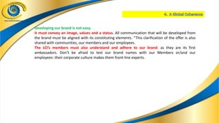 Developing our brand is not easy.
It must convey an image, values and a status. All communication that will be developed from
the brand must be aligned with its constituting elements. “This clarification of the offer is also
shared with communities, our members and our employees.
The LCI’s members must also understand and adhere to our brand: as they are its first
ambassadors. Don’t be afraid to test our brand names with our Members or/and our
employees: their corporate culture makes them front-line experts.
 