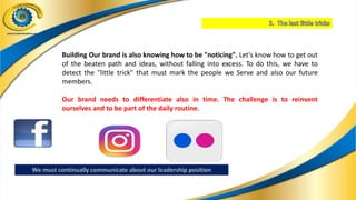 Building Our brand is also knowing how to be "noticing". Let's know how to get out
of the beaten path and ideas, without falling into excess. To do this, we have to
detect the "little trick" that must mark the people we Serve and also our future
members.
Our brand needs to differentiate also in time. The challenge is to reinvent
ourselves and to be part of the daily routine.
 