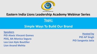 Topic:
Simple Ways To Build Our Brand
Speakers
PID Alexis Vincent Gomes
PDG, BA Monica Segura
Leo Lion Kyle Boutilier
Lion Anand Mehta
Hosted by
PID AP Singh
PID Sangeeta Jatia
Eastern India Lions Leadership Academy Webinar Series
 